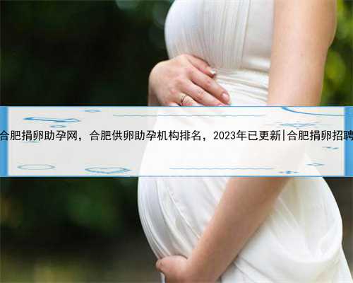 合肥捐卵助孕网，合肥供卵助孕机构排名，2023年已更新|合肥捐卵招聘
